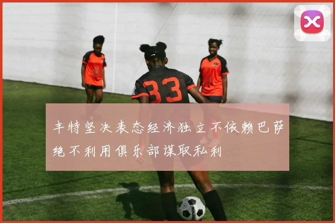 丰特坚决表态经济独立不依赖巴萨绝不利用俱乐部谋取私利