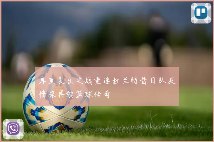 库里复出之战重逢杜兰特昔日队友情深再续篮球传奇