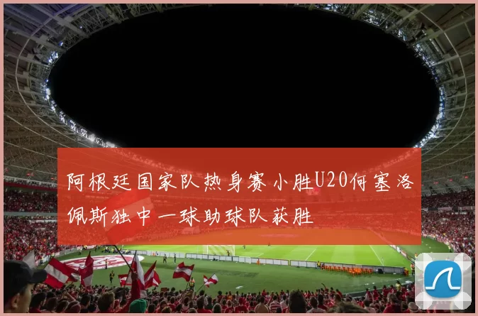 阿根廷国家队热身赛小胜U20何塞洛佩斯独中一球助球队获胜