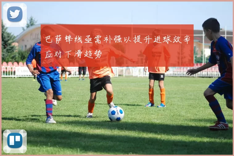 巴萨锋线亟需补强以提升进球效率应对下滑趋势