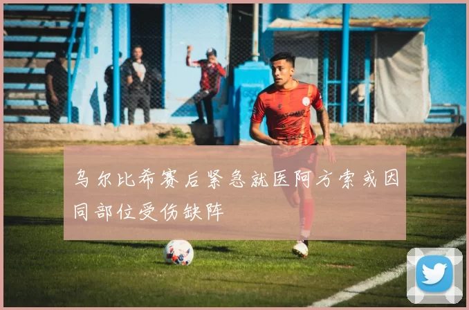 乌尔比希赛后紧急就医阿方索或因同部位受伤缺阵