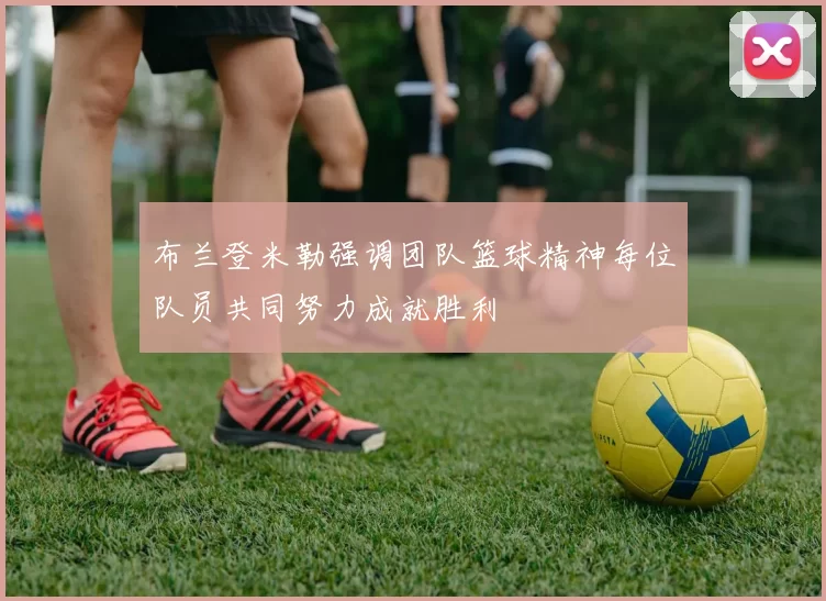 布兰登米勒强调团队篮球精神每位队员共同努力成就胜利