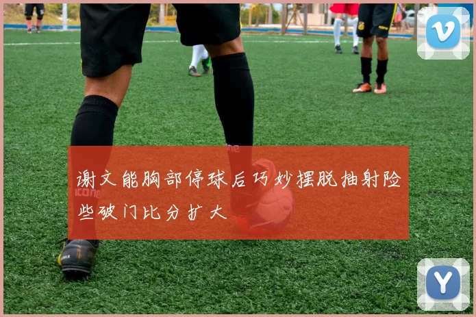 谢文能胸部停球后巧妙摆脱抽射险些破门比分扩大