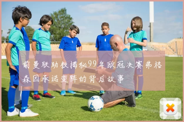 前曼联助教揭秘99年欧冠决赛弗格森因承诺变阵的背后故事
