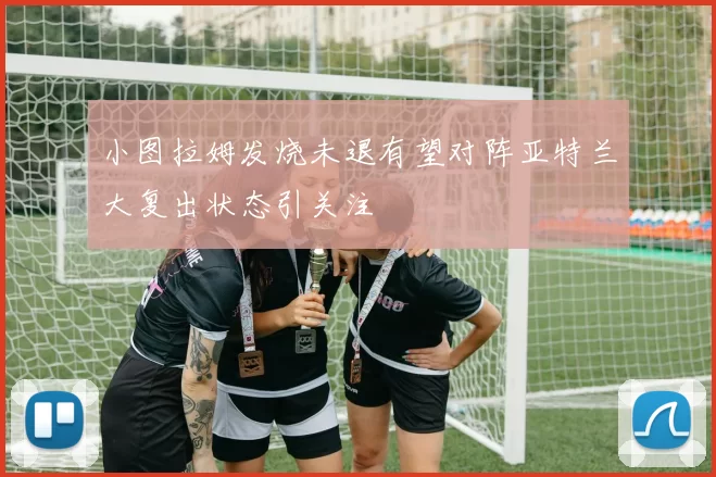 小图拉姆发烧未退有望对阵亚特兰大复出状态引关注