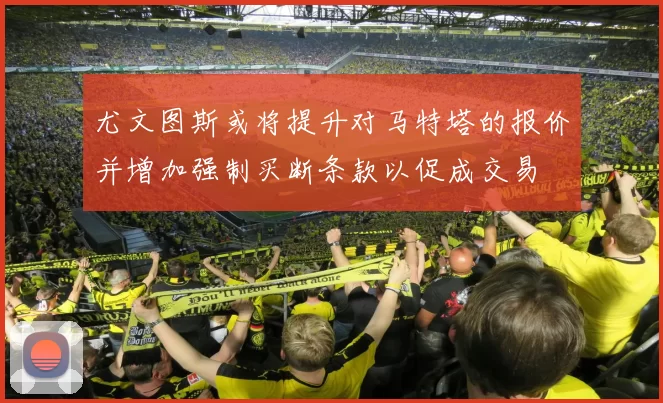 尤文图斯或将提升对马特塔的报价并增加强制买断条款以促成交易