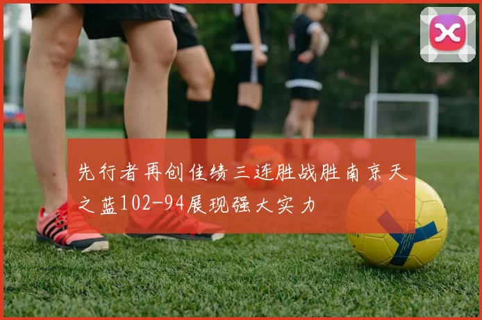 先行者再创佳绩三连胜战胜南京天之蓝102-94展现强大实力
