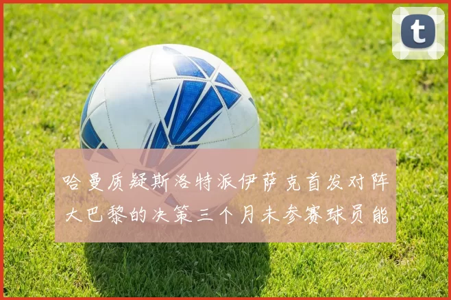 哈曼质疑斯洛特派伊萨克首发对阵大巴黎的决策三个月未参赛球员能否胜任
